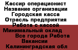 Кассир-операционист › Название организации ­ Городская касса › Отрасль предприятия ­ Работа с кассой › Минимальный оклад ­ 12 500 - Все города Работа » Вакансии   . Калининградская обл.,Приморск г.